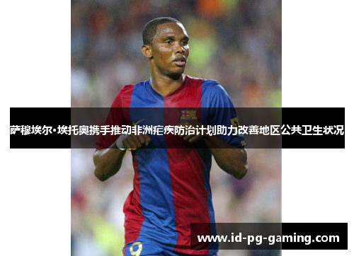 萨穆埃尔·埃托奥携手推动非洲疟疾防治计划助力改善地区公共卫生状况