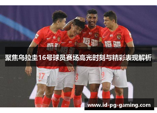 聚焦乌拉圭16号球员赛场高光时刻与精彩表现解析