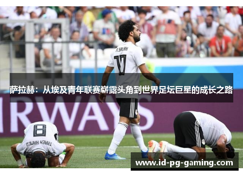 萨拉赫：从埃及青年联赛崭露头角到世界足坛巨星的成长之路
