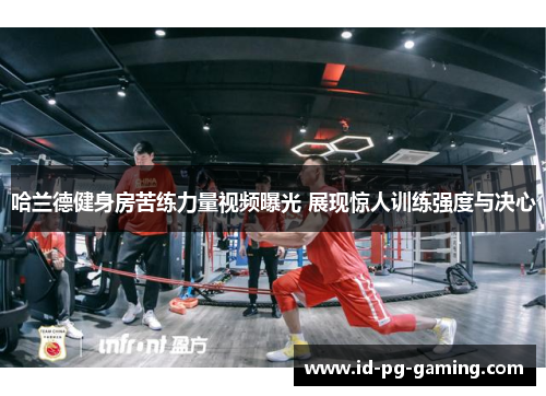 哈兰德健身房苦练力量视频曝光 展现惊人训练强度与决心 哈兰德健身房苦练力量视频曝光 展现惊人训练强度与决心